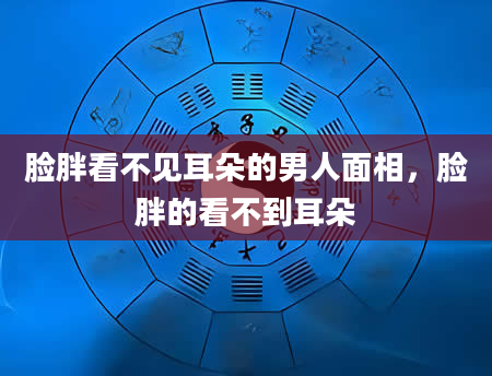脸胖看不见耳朵的男人面相，脸胖的看不到耳朵