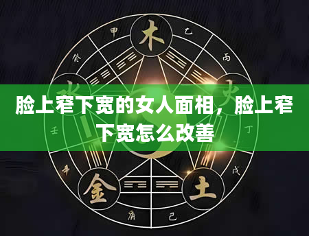 脸上窄下宽的女人面相，脸上窄下宽怎么改善