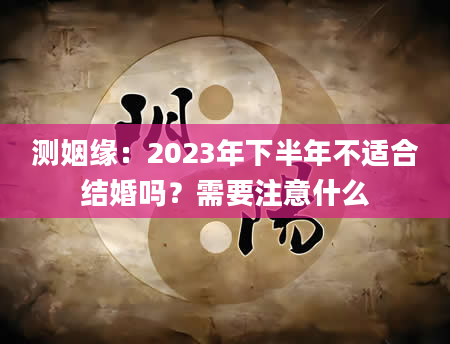 测姻缘：2023年下半年不适合结婚吗？需要注意什么