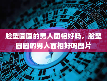 脸型圆圆的男人面相好吗，脸型圆圆的男人面相好吗图片
