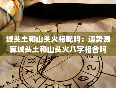 城头土和山头火相配吗：运势测算城头土和山头火八字相合吗