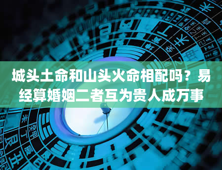城头土命和山头火命相配吗？易经算婚姻二者互为贵人成万事
