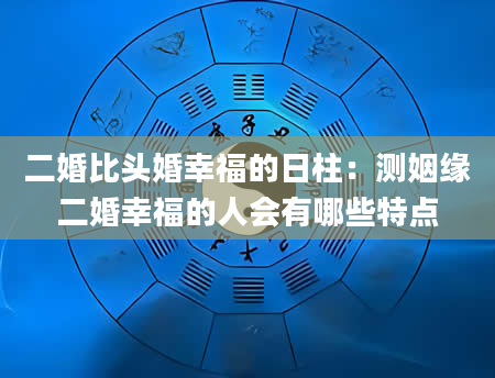 二婚比头婚幸福的日柱：测姻缘二婚幸福的人会有哪些特点
