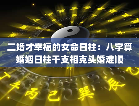 二婚才幸福的女命日柱：八字算婚姻日柱干支相克头婚难顺