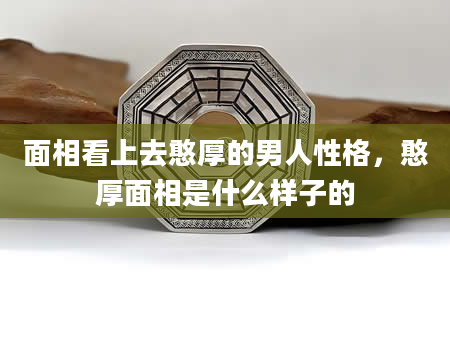 面相看上去憨厚的男人性格，憨厚面相是什么样子的