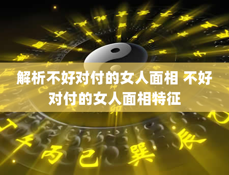 解析不好对付的女人面相 不好对付的女人面相特征