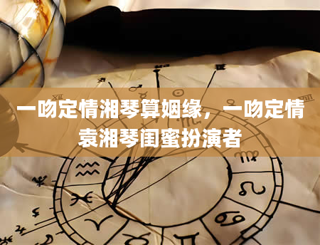一吻定情湘琴算姻缘，一吻定情袁湘琴闺蜜扮演者