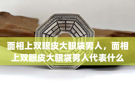 面相上双眼皮大眼袋男人，面相上双眼皮大眼袋男人代表什么