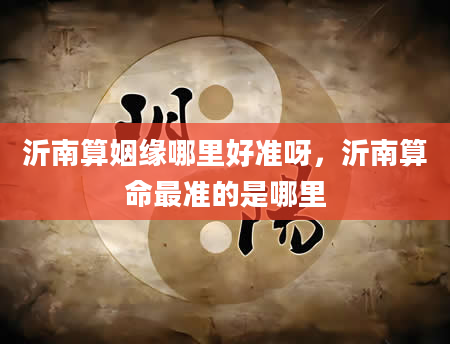 沂南算姻缘哪里好准呀，沂南算命最准的是哪里