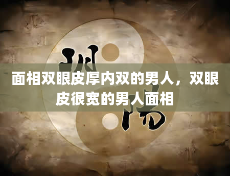 面相双眼皮厚内双的男人，双眼皮很宽的男人面相