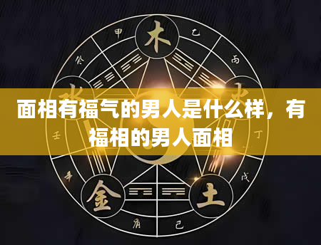面相有福气的男人是什么样，有福相的男人面相
