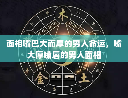 面相嘴巴大而厚的男人命运，嘴大厚嘴唇的男人面相
