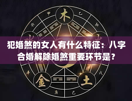 犯婚煞的女人有什么特征：八字合婚解除婚煞重要环节是？
