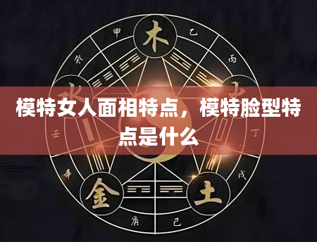 模特女人面相特点，模特脸型特点是什么