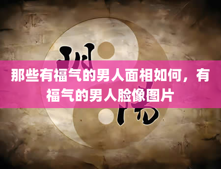 那些有福气的男人面相如何，有福气的男人脸像图片