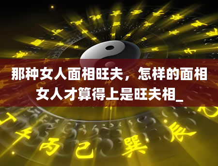 那种女人面相旺夫，怎样的面相女人才算得上是旺夫相_