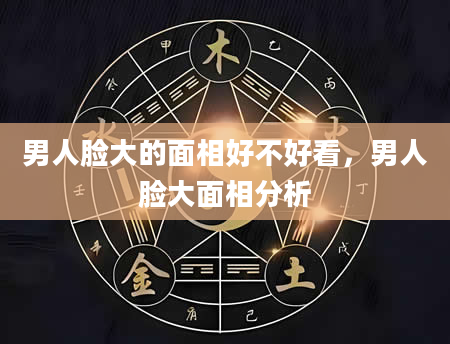 男人脸大的面相好不好看，男人脸大面相分析