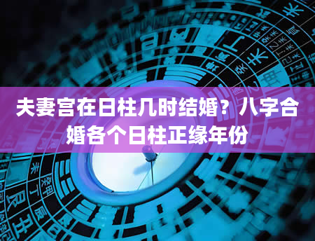 夫妻宫在日柱几时结婚？八字合婚各个日柱正缘年份