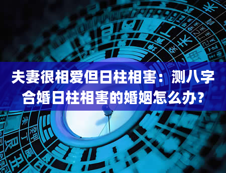 夫妻很相爱但日柱相害：测八字合婚日柱相害的婚姻怎么办？