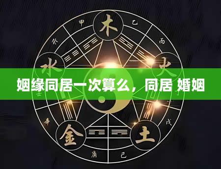 姻缘同居一次算么，同居 婚姻