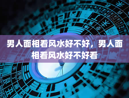 男人面相看风水好不好，男人面相看风水好不好看