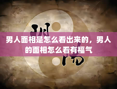 男人面相是怎么看出来的，男人的面相怎么看有福气