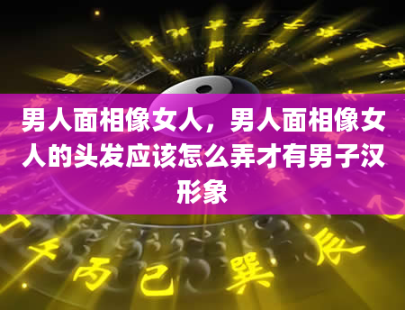 男人面相像女人，男人面相像女人的头发应该怎么弄才有男子汉形象