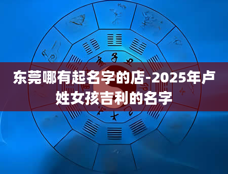 东莞哪有起名字的店-2025年卢姓女孩吉利的名字