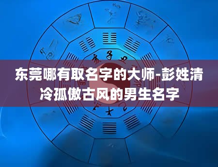 东莞哪有取名字的大师-彭姓清冷孤傲古风的男生名字