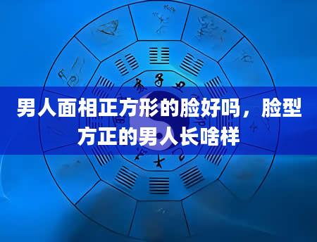 男人面相正方形的脸好吗，脸型方正的男人长啥样