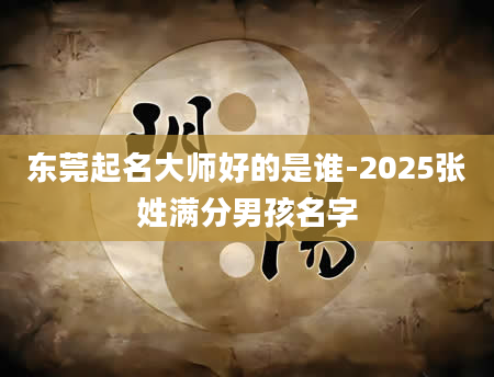 东莞起名大师好的是谁-2025张姓满分男孩名字