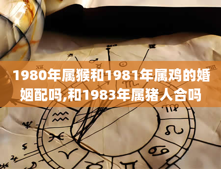 1980年属猴和1981年属鸡的婚姻配吗,和1983年属猪人合吗