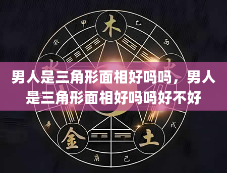 男人是三角形面相好吗吗，男人是三角形面相好吗吗好不好