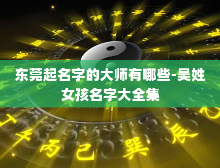 东莞起名字的大师有哪些-吴姓女孩名字大全集