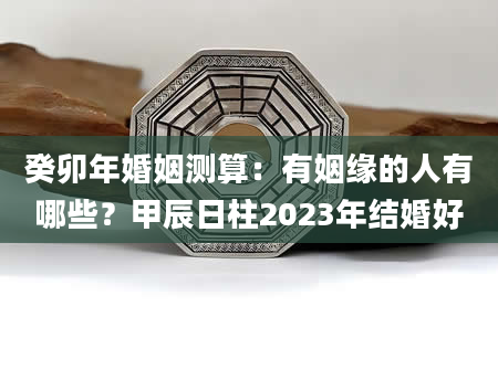 癸卯年婚姻测算：有姻缘的人有哪些？甲辰日柱2023年结婚好