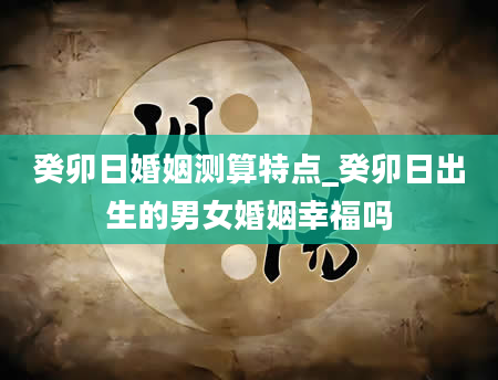 癸卯日婚姻测算特点_癸卯日出生的男女婚姻幸福吗