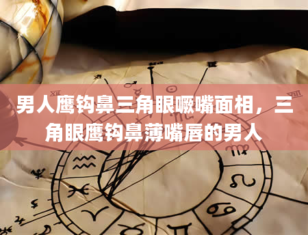 男人鹰钩鼻三角眼噘嘴面相，三角眼鹰钩鼻薄嘴唇的男人