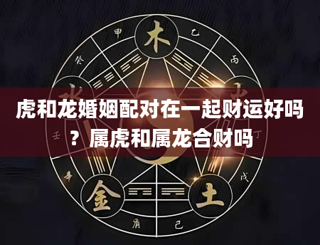 虎和龙婚姻配对在一起财运好吗？属虎和属龙合财吗