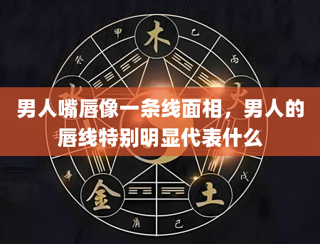 男人嘴唇像一条线面相，男人的唇线特别明显代表什么