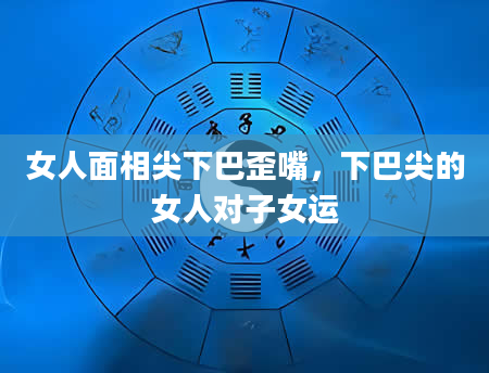 女人面相尖下巴歪嘴，下巴尖的女人对子女运