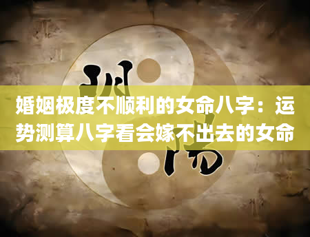 婚姻极度不顺利的女命八字：运势测算八字看会嫁不出去的女命