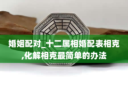 婚姻配对_十二属相婚配表相克,化解相克最简单的办法