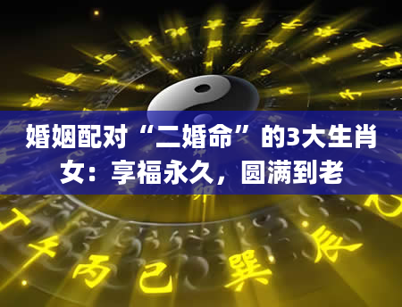 婚姻配对“二婚命”的3大生肖女：享福永久，圆满到老