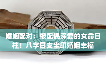 婚姻配对：被配偶深爱的女命日柱！八字日支坐印婚姻幸福