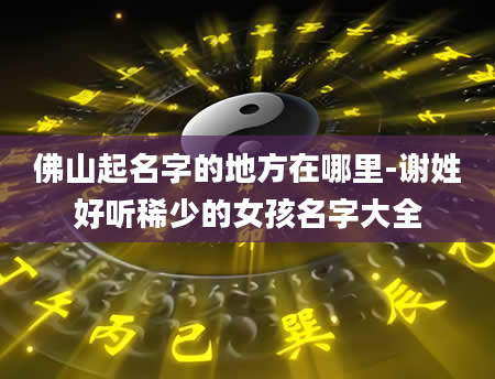 佛山起名字的地方在哪里-谢姓好听稀少的女孩名字大全
