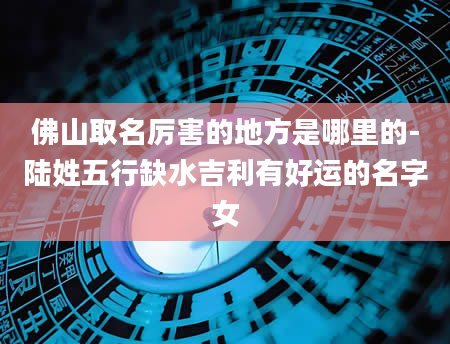 佛山取名厉害的地方是哪里的-陆姓五行缺水吉利有好运的名字女