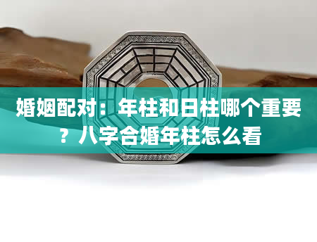 婚姻配对：年柱和日柱哪个重要？八字合婚年柱怎么看