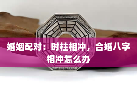 婚姻配对：时柱相冲，合婚八字相冲怎么办
