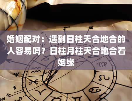 婚姻配对：遇到日柱天合地合的人容易吗？日柱月柱天合地合看姻缘