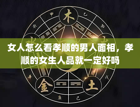 女人怎么看孝顺的男人面相，孝顺的女生人品就一定好吗